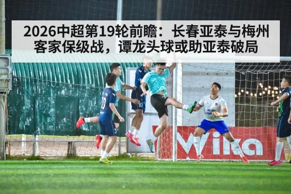 2026中超第19轮前瞻：长春亚泰与梅州客家保级战，谭龙头球或助亚泰破局