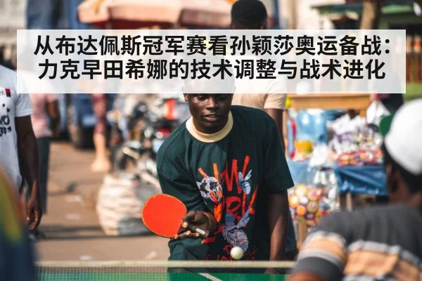 从布达佩斯冠军赛看孙颖莎奥运备战：力克早田希娜的技术调整与战术进化